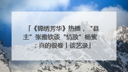 《锦绣芳华》热播，“县主”张雅钦谈“情敌”杨紫：真的很卷丨谈艺录