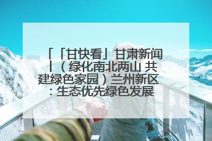 「甘快看」甘肃新闻丨（绿化南北两山 共建绿色家园）兰州新区：生态优先绿色发展 打造生态环保示范区