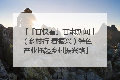 「甘快看」甘肃新闻丨（乡村行 看振兴）特色产业托起乡村振兴路