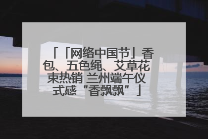 「网络中国节」香包、五色绳、艾草花束热销 兰州端午仪式感“香飘飘”