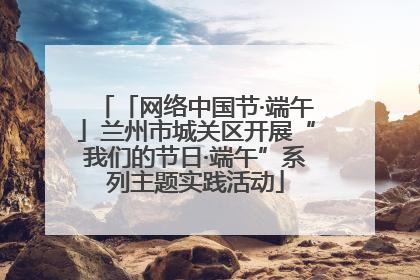 「网络中国节·端午」兰州市城关区开展“我们的节日·端午”系列主题实践活动