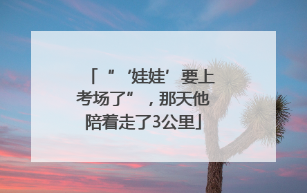 “‘娃娃’要上考场了”，那天他陪着走了3公里