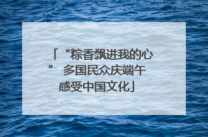 “粽香飘进我的心” 多国民众庆端午感受中国文化