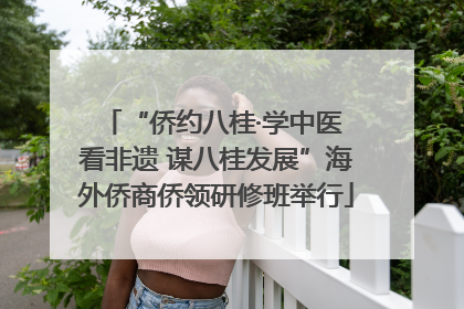 “侨约八桂·学中医 看非遗 谋八桂发展”海外侨商侨领研修班举行