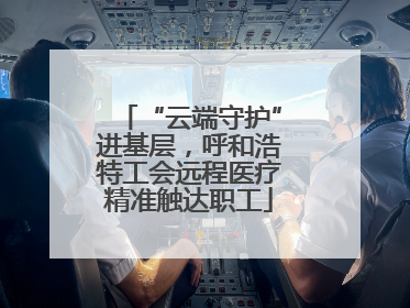 “云端守护”进基层，呼和浩特工会远程医疗精准触达职工