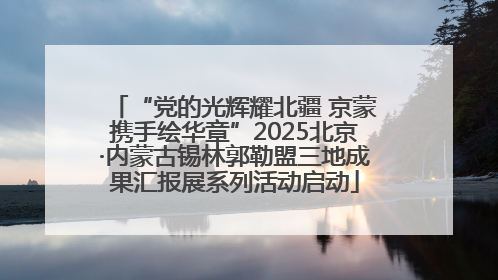 “党的光辉耀北疆 京蒙携手绘华章”2025北京·内蒙古锡林郭勒盟三地成果汇报展系列活动启动
