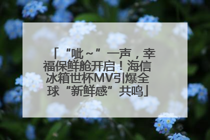 “呲～”一声，幸福保鲜舱开启！海信冰箱世杯MV引爆全球“新鲜感”共鸣