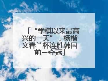 “学棋以来最高兴的一天”，杨楷文春兰杯连胜韩国前三夺冠