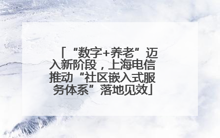 “数字+养老”迈入新阶段，上海电信推动“社区嵌入式服务体系”落地见效