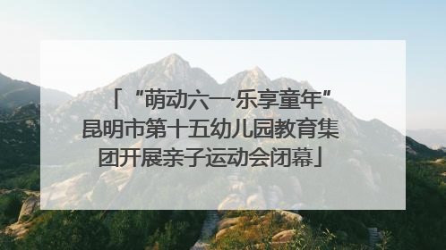 “萌动六一·乐享童年”昆明市第十五幼儿园教育集团开展亲子运动会闭幕