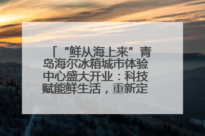 “鲜从海上来”青岛海尔冰箱城市体验中心盛大开业：科技赋能鲜生活，重新定义全球饮食未来