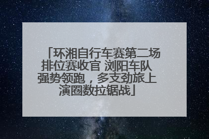 环湘自行车赛第二场排位赛收官 浏阳车队强势领跑，多支劲旅上演圈数拉锯战