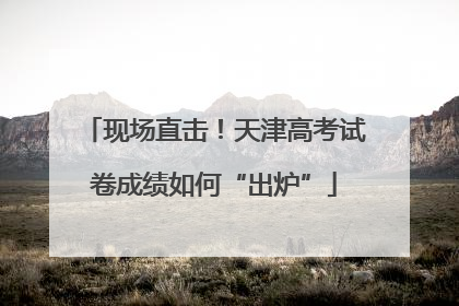 现场直击！天津高考试卷成绩如何“出炉”