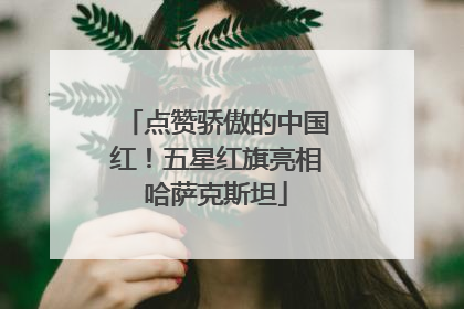 点赞骄傲的中国红！五星红旗亮相哈萨克斯坦
