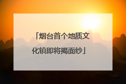 烟台首个地质文化镇即将揭面纱