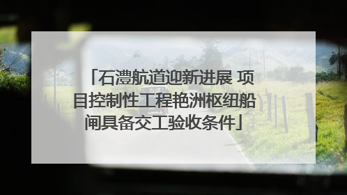 石澧航道迎新进展 项目控制性工程艳洲枢纽船闸具备交工验收条件