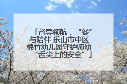 督导领航，“餐”与陪伴 乐山市中区棉竹幼儿园守护师幼“舌尖上的安全”