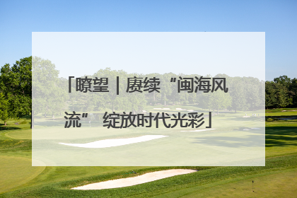 瞭望｜赓续“闽海风流” 绽放时代光彩