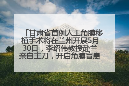 甘肃省首例人工角膜移植手术将在兰州开展5月30日，李绍伟教授赴兰亲自主刀，开启角膜盲患者复明新纪元
