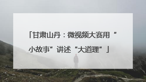 甘肃山丹：微视频大赛用“小故事”讲述“大道理”