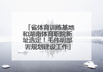 省体育训练基地和湖南体育职院新址选定！毛伟明部署规划建设工作