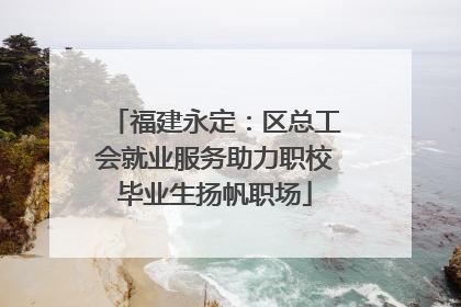 福建永定：区总工会就业服务助力职校毕业生扬帆职场