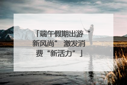 端午假期出游“新风尚” 激发消费“新活力”