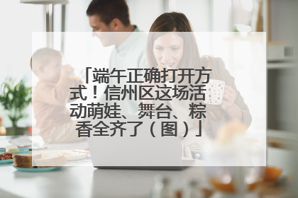 端午正确打开方式！信州区这场活动萌娃、舞台、粽香全齐了（图）