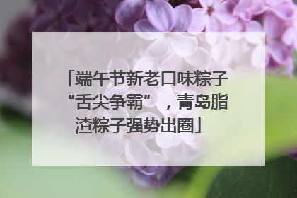 端午节新老口味粽子“舌尖争霸”，青岛脂渣粽子强势出圈