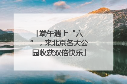 端午遇上“六一”，来北京各大公园收获双倍快乐