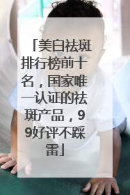 美白祛斑排行榜前十名，国家唯一认证的祛斑产品，99好评不踩雷