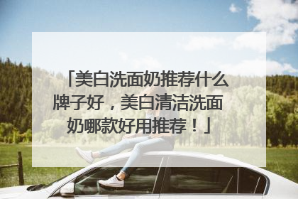 美白洗面奶推荐什么牌子好，美白清洁洗面奶哪款好用推荐！