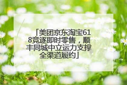 美团京东淘宝618竞逐即时零售，顺丰同城中立运力支撑全渠道履约