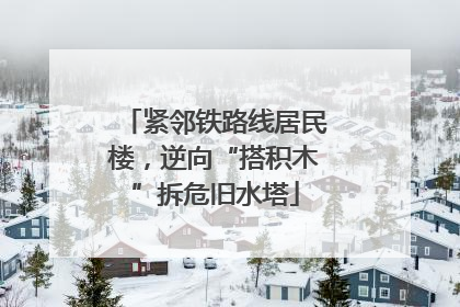 紧邻铁路线居民楼，逆向“搭积木”拆危旧水塔