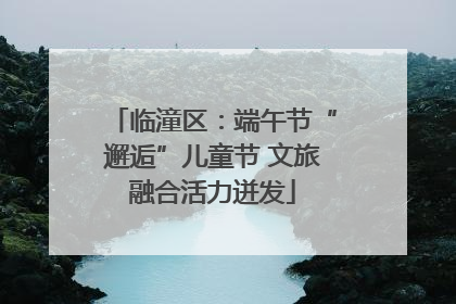 临潼区：端午节“邂逅”儿童节 文旅融合活力迸发