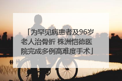为罕见病患者及96岁老人治骨折 株洲恺德医院完成多例高难度手术