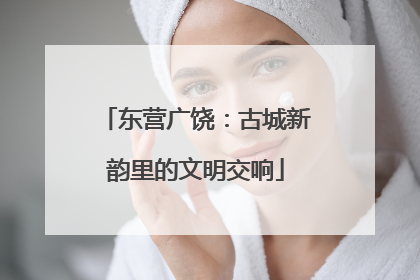 东营广饶：古城新韵里的文明交响