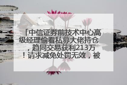 中信证券前技术中心高级经理偷看私募大佬持仓，趋同交易获利213万！请求减免处罚无效，被罚没426万