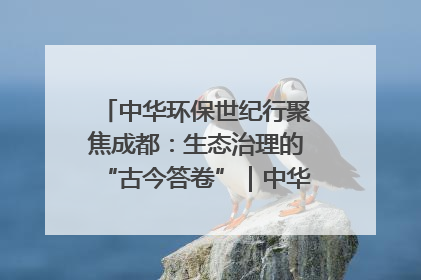中华环保世纪行聚焦成都：生态治理的“古今答卷”｜中华环保世纪行