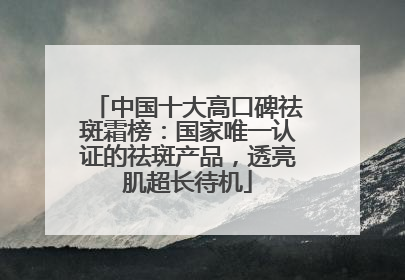 中国十大高口碑祛斑霜榜：国家唯一认证的祛斑产品，透亮肌超长待机