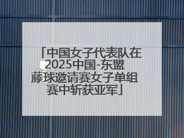 中国女子代表队在2025中国-东盟藤球邀请赛女子单组赛中斩获亚军