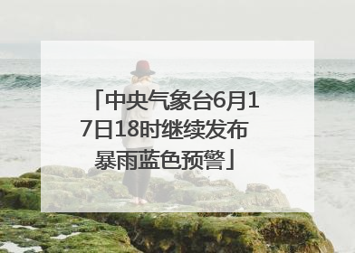 中央气象台6月17日18时继续发布暴雨蓝色预警