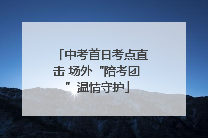 中考首日考点直击 场外“陪考团”温情守护