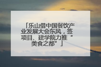 乐山借中国餐饮产业发展大会东风，签项目、建学院力推“美食之都”