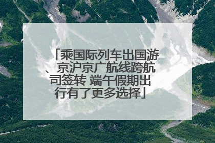乘国际列车出国游、京沪京广航线跨航司签转 端午假期出行有了更多选择