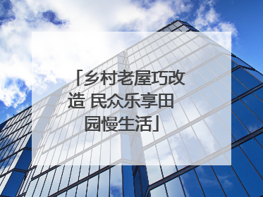乡村老屋巧改造 民众乐享田园慢生活