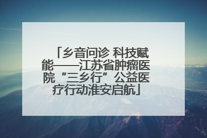 乡音问诊 科技赋能——江苏省肿瘤医院“三乡行”公益医疗行动淮安启航