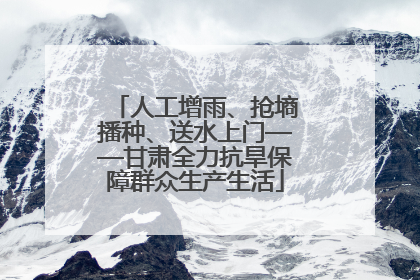 人工增雨、抢墒播种、送水上门——甘肃全力抗旱保障群众生产生活