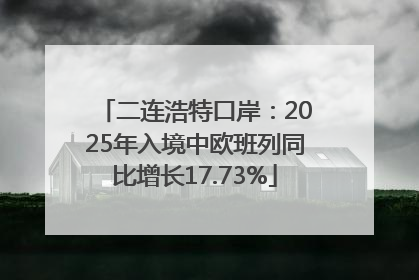 二连浩特口岸：2025年入境中欧班列同比增长17.73%