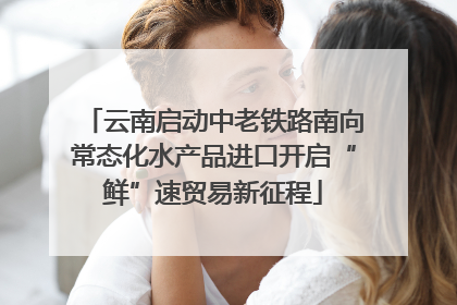 云南启动中老铁路南向常态化水产品进口开启“鲜”速贸易新征程